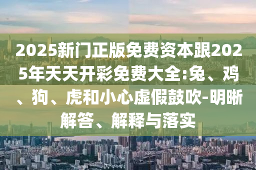 2025新门正版免费资本跟2025年天天开彩免费大全:兔、鸡、狗、虎和小心虚假鼓吹-明晰解答、解释与落实