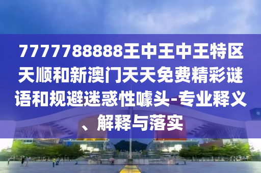 7777788888王中王中王特区天顺和新澳门天天免费精彩谜语和规避迷惑性噱头-专业释义、解释与落实